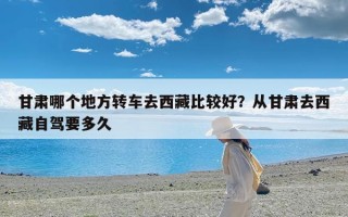 甘肃哪个地方转车去西藏比较好？从甘肃去西藏自驾要多久