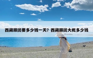 西藏跟团要多少钱一天？西藏跟团大概多少钱