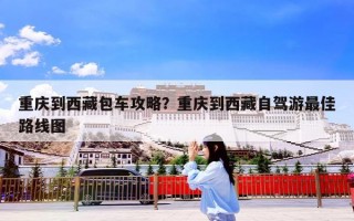 重庆到西藏包车攻略？重庆到西藏自驾游最佳路线图