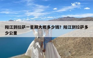 阳江到拉萨一星期大概多少钱？阳江到拉萨多少公里