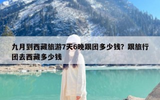 九月到西藏旅游7天6晚跟团多少钱？跟旅行团去西藏多少钱