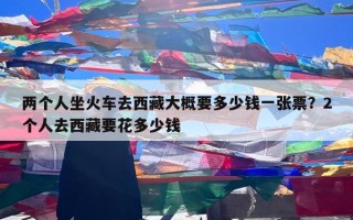两个人坐火车去西藏大概要多少钱一张票？2个人去西藏要花多少钱