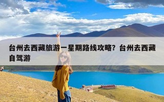 台州去西藏旅游一星期路线攻略？台州去西藏自驾游