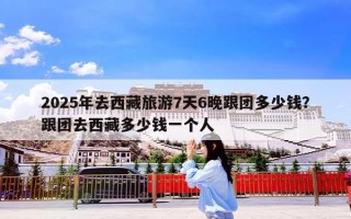 2025年去西藏旅游7天6晚跟团多少钱？跟团去西藏多少钱一个人