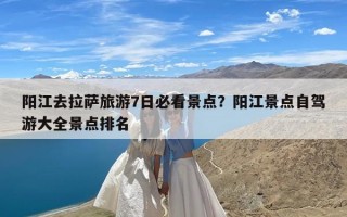 阳江去拉萨旅游7日必看景点？阳江景点自驾游大全景点排名