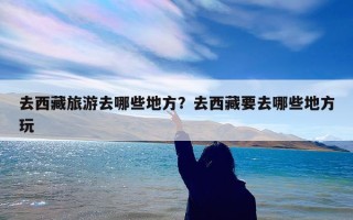去西藏旅游去哪些地方？去西藏要去哪些地方玩