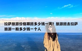 拉萨旅游价格跟团多少钱一天？旅游团去拉萨旅游一般多少钱一个人