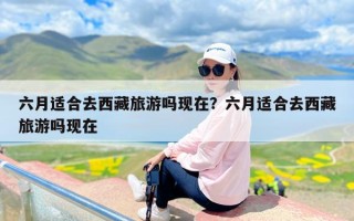 六月适合去西藏旅游吗现在？六月适合去西藏旅游吗现在