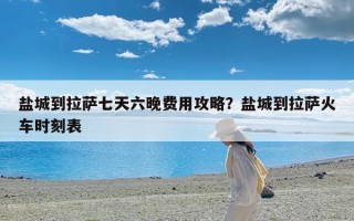 盐城到拉萨七天六晚费用攻略？盐城到拉萨火车时刻表