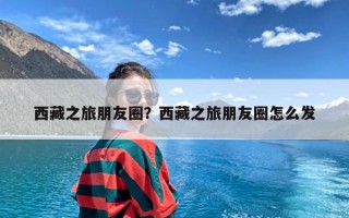西藏之旅朋友圈？西藏之旅朋友圈怎么发