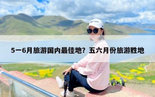 5一6月旅游国内最佳地？五六月份旅游胜地