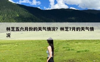 林芝五六月份的天气情况？林芝7月的天气情况