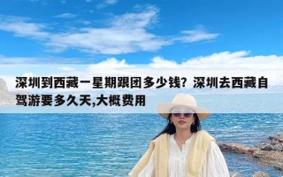 深圳到西藏一星期跟团多少钱？深圳去西藏自驾游要多久天,大概费用