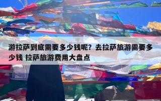 游拉萨到底需要多少钱呢？去拉萨旅游需要多少钱 拉萨旅游费用大盘点