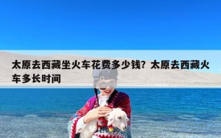 太原去西藏坐火车花费多少钱？太原去西藏火车多长时间