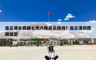 连云港去西藏七天六晚必去路线？连云港到西藏旅游