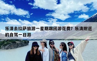 乐清去拉萨旅游一星期跟团游花费？乐清附近的自驾一日游