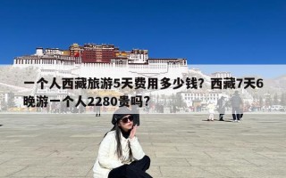 一个人西藏旅游5天费用多少钱？西藏7天6晚游一个人2280贵吗?