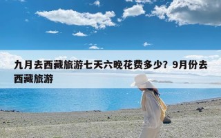 九月去西藏旅游七天六晚花费多少？9月份去西藏旅游