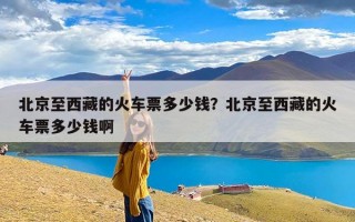 北京至西藏的火车票多少钱？北京至西藏的火车票多少钱啊