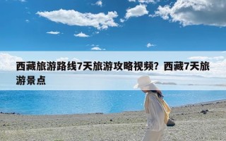 西藏旅游路线7天旅游攻略视频？西藏7天旅游景点