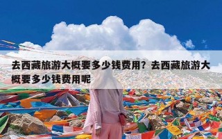 去西藏旅游大概要多少钱费用？去西藏旅游大概要多少钱费用呢