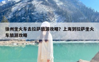 徐州坐火车去拉萨旅游攻略？上海到拉萨坐火车旅游攻略