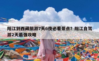 阳江到西藏旅游7天6夜必看景点？阳江自驾游2天最强攻略