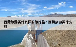 西藏旅游买什么样的旅行箱？西藏旅游买什么好