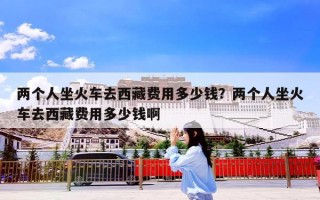 两个人坐火车去西藏费用多少钱？两个人坐火车去西藏费用多少钱啊