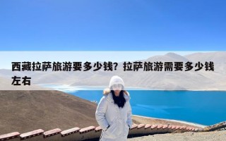 西藏拉萨旅游要多少钱？拉萨旅游需要多少钱左右