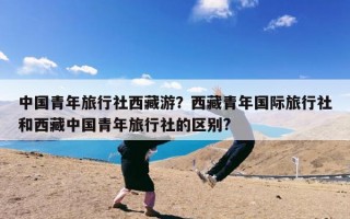 中国青年旅行社西藏游？西藏青年国际旅行社和西藏中国青年旅行社的区别?