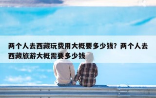 两个人去西藏玩费用大概要多少钱？两个人去西藏旅游大概需要多少钱