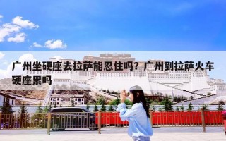 广州坐硬座去拉萨能忍住吗？广州到拉萨火车硬座累吗