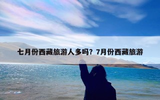 七月份西藏旅游人多吗？7月份西藏旅游