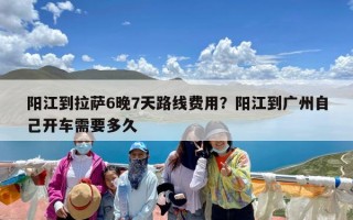 阳江到拉萨6晚7天路线费用？阳江到广州自己开车需要多久