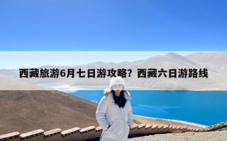 西藏旅游6月七日游攻略？西藏六日游路线