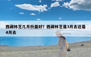 西藏林芝几月份最好？西藏林芝是3月去还是4月去