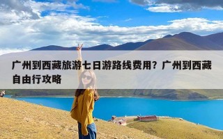广州到西藏旅游七日游路线费用？广州到西藏自由行攻略