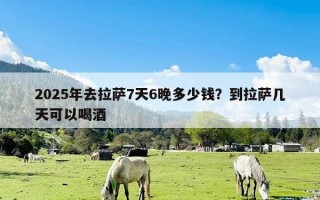 2025年去拉萨7天6晚多少钱？到拉萨几天可以喝酒