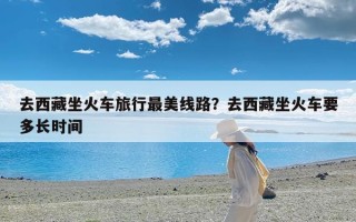 去西藏坐火车旅行最美线路？去西藏坐火车要多长时间