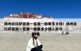 扬州去拉萨旅游一星期一般要多少钱？扬州去拉萨旅游一星期一般要多少钱人民币