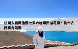 杭州去西藏旅游七天六晚跟团游花费？杭州去西藏自驾游