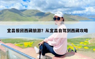 宜昌报团西藏旅游？从宜昌到西藏旅行团怎么报名？
