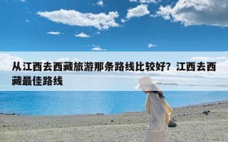 从江西去西藏旅游那条路线比较好？江西去西藏最佳路线