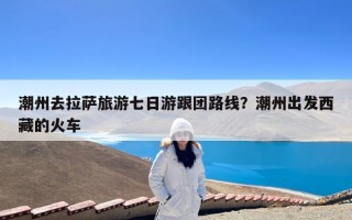 潮州去拉萨旅游七日游跟团路线？潮州出发西藏的火车