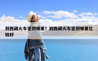 到西藏火车坐到哪里？到西藏火车坐到哪里比较好