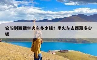 安阳到西藏坐火车多少钱？坐火车去西藏多少钱