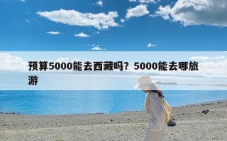 预算5000能去西藏吗？5000能去哪旅游