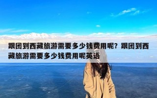 跟团到西藏旅游需要多少钱费用呢？跟团到西藏旅游需要多少钱费用呢英语